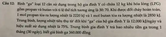 Câu 12: Bình "ga"loại 12 cân sử dụng trong hộ gia đình Y có chứa 12 kg khí hóa lỏng (LPG)
gồm propan và butan với tỉ lệ thể tích tương ứng là 30:70 . Khi được đốt cháy hoàn toàn,
1 mol propan tỏa ra lượng nhiệt là 2220 kJ và 1 mol butan tỏa ra lượng nhiệt là 2850 kJ.
Trung bình, lượng nhiệt tiêu thụ từ đốt khí "ga" của hộ gia đình Y là 12.000kJ/nggrave (a)y và
hiệu suất sử dụng nhiệt là 75%  . Trung bình gia đình Y trả bao nhiêu tiền ga trong 1
tháng (30 ngày), biết giá bình ga 360.000 đồng