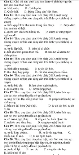 Câu 12: Chủ thê nào dưới đây bảo đảm và phát huy quyên
làm chủ của nhân dân?
A. Nhà nướC.
B. Chính phủ.
C. Quốc hội.
D. Đảng Cộng sản Việt Nam.
Câu 13: Theo quy định của Hiến pháp 2013, một trong
những quyền cơ bản của công dân trên lĩnh vực chính trị là
quyên
A. biểu quyết khi nhà nước trưng cầu dân ý.
bảo an sinh xã hội.
B. được đảm
C. được làm việc cho bất kỳ ai.
ngữ mẹ đẻ.
D. được sử dụng ngôn
Câu 14: Theo quy định của Hiến pháp 2013, một trong
những quyên cơ bản của công dân trên lĩnh vực chính trị là
quyền
A. tự do lập hội.
B. thừa kế di chúC.
C. bất khả xâm phạm thân thể.
nhân phẩm.
D. bảo hộ về danh dự,
Câu 15: Theo quy định của Hiến pháp 2013, một trong
những quyền cơ bản của công dân trên lĩnh vực chính trị là
quyền
A. bình đẳng nam nữ.
B. tự do kết hôn.
C. thu nhập hợp pháp.
D. bất khả xâm phạm chỗ ở.
Câu 16: Theo quy định của Hiến pháp 2013, một trong
những quyên cơ bản của công dân trên lĩnh vực chính trị là
quyền
A. tự do báo chí.
B. lựa chọn nghề nghiệp.
C. bí mật thư tín.
D. cư trú hợp pháp.
Câu 17: Theo quy định của Hiến pháp 2013, trên lĩnh vực
dân sự, mọi công dân đều có quyền được
A. ứng cử vào Hội đồng nhân dân
tính mạng.
B. pháp luật bảo hộ về
C. bầu cử đại biểu Quốc hội.
D. tự do lập hội, tự do
đi lại.
Câu 18: Theo quy định của Hiến pháp 2013, trên lĩnh vực
dân sự, mọi công dân đều có quyền được
A. có nơi ở hợp pháp.
B. ứng cử đại biểu Quốc hội.
C. nghiên cứu khoa họC.
D. sáng tạo nghệ thuật
Câu 19: Theo quy định của Hiến pháp 2013, trên lĩnh vực
dân sự, mọi công dân đều có quyền được
A. tự do kinh doanh.
B. tự do tín ngưỡng.
C.
khiếu nại, tổ cáo.
D. tự do ngôn luận.
Câu 20: Theo quy định của pháp luật,trên lĩnh vực dân sự,
mọi công dân không phân biệt dân tộc,tín ngưỡng, thành
phần và địa vị xã hội, đều có quyên đi __
__
A. tự do đi lại.
B. học tập
C. sáng tác c vǎn __ họC.
D. khiếu nại tố cáo