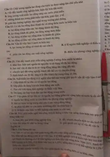 Câu 12: Chất lượng nguồn lao động của nước ta được nâng lên chủ yếu nhờ
A. việc đẩy mạnh công nghiệp hóa, hiện đại hóa đất nướC.
B. tǎng cường xuất khẩu lao động sang các nước phát triển.
C. những thành tựu trong phát triển vǎn hóa, giáo dục, y tế.
D. giáo dục hướng nghiệp, dạy nghề trong trường phổ thông.
Câu 13. Cơ cấu lao động theo thành thị và nông thôn nước ta hiện nay
A. lao động nông thôn cao, lao động thành thị tǎng.
B. lao động thành thị giảm, lao động nông thôn thấp.
C. lao động cá khu vực nông thôn và thành thị giảm.
D. lao động cả khu vực nông thôn và thành thị tǎng.
Câu 14: Vấn đề việc làm ở nước ta hiện nay
B. tỉ lệ người thất nghiệp và thiếu vie.
A. lực lượng lao động có trình độ cao còn ít.
cao.
D. thiếu tác phong công nghiệp, k
C. phần lớn lao động sân xuất nông nghiệp.
cao.
Câu 15. Việc đầy mạnh phát triển công nghiệp ở nông thôn nước ta nhằm
A. khai thác hiệu quả nguồn tài nguyên và sử dụng tối đa lao động.
B. hạn chế việc đi dân tự do từ vùng đồng bằng lên vùng đồi núi.
C. chuyển quỹ đất nông nghiệp thành đất thổ cư và chuyên dùng.
D. hình thành các đô thị, tǎng ti lệ dân thành thị trong tổng số dân.
Câu 16. Xuất khẩu lao động có ý nghĩa như thế nào trong giải quyết vấn đề việc làm ở nước
A. Giúp phân bố lại dân cư và nguồn lao động.
B. Góp phần đa dạng hóa các hoạt động sản xuất.
C. Hạn chế tình trạng thất nghiệp và thiếu việc làm.
D. Đa dạng các loại hình đào tạo lao động trong nướC.
Câu 17. Việc phân bố lại dân cư và nguồn lao động giữa các vùng trên cả nước là rất cần th
A. nguồn lao động nước ta còn thiếu tác phong công nghiệp.
B. dân cư nước ta tập trung chủ yếu ở các vùng đồng bằng.
C. sự phân bố dân cư của nước ta không đều và chưa hợp lý.
D. tỷ lệ thiếu việc làm và thất nghiệp của nước ta còn cao.
Câu 18. Việc phát triển nghề thủ công truyền thống ở khu vực nông thôn hiện nay góp phi
trọng nhất vào
A. thúc đầy quá trình công nghiệp hóa.
C. thay đôi phân bố dân cư trong vùng.
DANG II
B. đầy nhanh chuyển dịch cơ cấu kinh tế
D. giải quyết sức ép về vấn đề việc là
Câu 1. Cho thông tin sau
Việc tâm có vai trò đặc biệt quan trọng đối với cuộc sống mỗi cá nhân mỗi gia đỉnh và today.
hội. Hầu hết lao động nước ta có việc làm, tỉ lệ thắt nghiệp và tỉ lệ thiếu việc làm khả thấp
xực thành thị thaybng có tỉ lệ thất nghiệp cao hơn khu vực nông thôn. Nǎm 2021, thành thị ở thất nghiệp là 4,33%  414 thiếu việc làm là 3,33% ;
nông thôn có tỉ lệ thất nghiệp là
2,5% 
thiêu việc liro là 2.96% 
thát nghiệp và thiếu việc làm giữa thành thị và nông thồn có sự khác nhau.
b) Ở
a. SC
b. Ti
C.
d. T
Câu