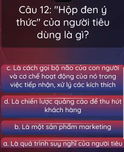 Câu 12: "Hộp đen ý
thức'' của người tiêu
dùng là gì?
c. Là cách gọi bộ não của con người
và cơ chế hoạt động của nó trong
việc tiếp nhân, xủ ' lý các kích thích
d. Là chiến lược quảng cáo để thu hút
khách hàng
b. Là một sản phẩm marketing