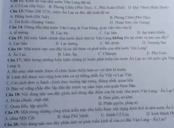 Câu 12: Kinh đó của nhà nước Vǎn Lang đặt tại
A. Cổ Loa (Hà Nội). B. Phong Châu (Phú Thọ). C. Phú Xuân (Huế). D. Quy Nhơn (Bình Định).
Câu 13: Nǎm 208 TCN, nước Âu Lạc ra đời, đặt kinh đô tai
A. Đông Anh (Hà Nội).
B. Phong Châu (Phú Tho)
C. Trả Kiệu (Quảng Nam).
D. Thoại Sơn (An Giang)
Câu 14: Đứng đầu nhà nước Vǎn Lang là Vua Hùng, giúp việc cho vua là
A. tể tướng.
B. Lục bộ.
C. Lạc hầu.
D. đại hành khiển.
Câu 15: Bộ máy hành chính nhà nước dưới thời kì Vǎn Lang không tồn tại chức vụ nào sau đây?
A. Lạc hầu
B. Lạc tướng.
C. Bồ chính.
D. Thượng thư.
Câu 16: Nhà nước nào sau đây là sự .kế thừa và phát triển của nhà nước Vǎn Lang?
A. Âu LạC.
B. Lâm Áp.
C. Chǎmpa.
D. Phù Nam.
Câu 17: Một trong những biểu hiện chứng tỏ bước phát triển của nước Âu Lạc so với quốc gia Vǎn
Lang là
A. Bộ máy nhà nước được tổ chức hoàn thiện hơn so với thời kì trướC.
B. Lãnh thổ được mở rộng hơn trên cơ sở thống nhất Âu Việt và Lạc Việt.
C. Cài cách đơn vị hành chính theo hướng tập trung,thống nhất, quan liêu.
D. Bảo vệ vững chắc độc lập dân tộc trước sự xâm lược của quân Nam Hán.
Câu 18: Nội dung nào sau đây phản ánh đúng đặc điểm của bộ máy nhà nước Vǎn Lang -Âu Lạc?
A. Hoàn chinh, chặt chẽ.
B. Đơn giản, sơ khai.
C. Quan liêu, tập quyền.
D. Phân quyền, pháp tri.
Câu 19: Một trong những công trình kiến trúc tiêu biểu được xây dựng dưới thời kì nhà nước Âu L
D. kinh thành H
B. tháp Phổ Minh.
C. thành Cổ Loa.
A. chùa Một Cột.
Câu 20: Nội dung nào sau đây phản ánh sự phát triển kinh tế của cu dân Vǎn Lang - Âu Lạc?