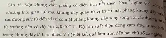 Câu 12. Một khung dây phẳng có diện tích tiết diện
40cm^2
gồm 800 vòng dục
khoảng thời gian 1,0 ms, khung dây quay từ vị trí có mặt phẳng khung dây vuôn?
các đường sức từ đến vị trí có mặt phẳng khung dây song song với các đường sức ti
từ trường đều có độ lớn 5,0cdot 10^-4T . Độ lớn suất điện động cảm ứng trung bình.
trong khung dây là bao nhiêu V ? (Viết kết quả làm tròn đến hai chữ số có nghĩa)