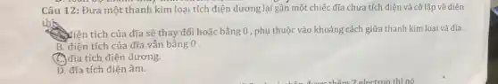 Câu 12: Đưa một thanh kim loại tích điện đương lại gần một chiếc đĩa chưa tích điện và cô lập về điện
thh
Niên tích của đĩa sẽ thay đối hoặc bằng 0, phụ thuộc vào khoảng cách giữa thanh kim loại và đia.
B. điện tích của đĩa vẫn bằng 0 .
C. đĩa tích điện dương.
D. đĩa tích điện âm.