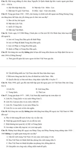 Câu 12. Một trong những tổ chức được Nguyễn Ái Quốc thành lập khi ở nước ngoài giai đoạn
1911-1930 là
A. Hội liên hiệp thuộc địa.
B. Mặt trận Việt - Miên - Lào.
C. Mặt trận Tổ quốc Việt Nam.
D. Điền - Quế - Việt Liên minh.
Câu 13. Trong giai đoạn 1941-1945 chủ trương và chính sách đối ngoại của Đông Dương Cộng
sản đảng được thể hiện chủ yếu thông qua tổ chức nào sau đây?
A. Ban chi huy hải ngoại.
B. Mặt trận Liên Việt.
C. Quốc tế Cộng sản.
D. Mặt trận Việt Minh.
Câu 14. Trước ngày 6/3/1946 Đảng, Chính phủ và Chủ tịch Hồ Chí Minh thực hiện hoạt độn
đối ngoại là
A. hoà với Trung Hoa Dân quốc để đánh Pháp.
B. hoà với Pháp để đánh Trung Hoa Dân quốC.
C. hoà với Pháp và Trung Hoa Dân quốC.
D. đánh cả Pháp và Trung Hoa Dân quốC.
Câu 15. Nội dung nào sau đây không phải là hạn chế trong điều khoản của Hiệp định Giơ-ne-vơ
nǎm 1954 về Đông Dương?
A. Thời gian để quân đội nước ngoài rút khỏi Việt Nam quá dài.
B. Vấn đề thống nhất của Việt Nam chưa thể thực hiện được ngay.
C.Đất nước đang tạm thời bị chia cắt thành hai miền Nam - BắC.
D. Quyền dân tộc cơ bản mới được công nhận ở phía Bắc vĩ tuyến 17.
Câu 16. Nǎm 1950., quốc gia đầu tiên thiết lập quan hệ ngoại giao với Việt Nam Dân chủ Cộng
hòa là
A.Liên Xô.
B. Liên bang ĐứC.
C. Trung QuốC.
D. Thái Lan.
Câu 17. Trong giai đoạn 1975-1985 Việt Nam đẩy mạnh hợp tác toàn diện với
A. Liên Xô, Trung Quốc và các nước Đông Nam Á.
B. Liên Xô, Cam-pu-chi:và các nước ASEAN.
C. Liên Xô, Trung Quốc và các nước Đông Âu.
D. Liên Xô và các nước xã hội chủ nghĩa.
Câu 18. Nội dung nào sau đây không phản ánh đúng hoạt động đối ngoại của Việt Nam từ 1986
đến nay?
A. Phá vỡ tình trạng đất nước bị bao vây và cấm vận.
B. Thiết lập quan hệ đối ngoại với các đối tác mới.
C. Bình thường hoá quan hệ với Mỹ và Trung QuốC.
D. Gia nhập và thúc đẩy hợp tác với Liên hợp quốC.
Câu 19. Những hoạt động đối ngoại của Đảng Cộng sản Đông Dương trong những nǎm 1930-
1945 không có ý nghĩa quan trọng nào sau đây?
A. Gắn kết cách mạng Việt Nam với các cuộc cách mạng vô sản.
B. Đưa Việt Nam trở thành lãnh đạo phong trào cách mạng châu Á
C. Đưa Việt Nam trở thành bộ phận của phong trào chống phát xít.
D. Góp phần vào công cuộc chống chiến tranh đế quốC.