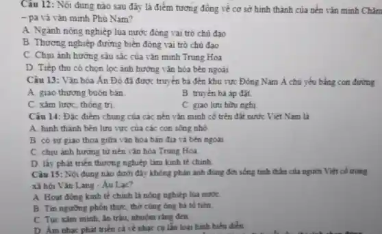 Câu 12: Nội dung nào sau đây là điểm tương đồng về cơ sở hình thành của nền vǎn minh Chǎm
- pa và vǎn minh Phù Nam?
A. Ngành nông nghiệp lúa nước đóng vai trò chủ đao
B. Thương nghiệp đường biển đóng vai trò chủ đao
C. Chiu ảnh hướng sâu sắc của vǎn minh Trung Hoa
D. Tiếp thu có chọn loc ành hướng vǎn hóa bên ngoài
Câu 13: Vǎn hóa Án Độ đã được truyền bá đến khu vực Đông Nam Á chủ yếu bằng con đường
A. giao thương buôn bán
B. truyền bá áp đắt.
C. xâm lược , thống trị
C. giao lưu hữu nghi
Câu 14: Đǎc điểm chung của các nền vǎn minh cổ trên đất nước Vièt Nam là
A. hinh thành bên lưu vực của các con sông nhỏ
B. có sư giao thoa giữa vǎn hóa bản địa và bên ngoài
C. chiu ảnh hưởng từ nền vǎn hóa Trung Hoa.
D. lấy phát triển thương nghiệp làm kinh tế chính
Câu 15: Nội dung nào dưới đây không phản ánh đúng đời sống tinh thần của người Việt cổ trong
xã hội Vǎn Lang - Âu Lac?
A. Hoạt động kinh tế chính là nông nghiệp lúa nướC.
B. Tin ngường phồn thực, thờ cùng ông bà tổ tiền
C. Tục xǎm mình ǎn trầu, nhuộm rằng đen
D. Âm nhạc phát triển cả về nhạc cu lẫn loại hình biểu điển