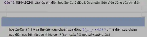 Câu 12. [NKH-2024] . Lắp ráp pin điện hóa Zn- Cu ở điều kiện chuẩn. Sức điện động của pin điện
hóa Zn-Cu là 1 ,1 V và thế điện cực chuẩn của đồng E E_(cu^2+/Cu)^circ =+0,34V . Thế điện cực chuẩn
của điện cực kẽm là bao nhiêu vôn ? (Làm tròn kết quả đến phần trǎm)