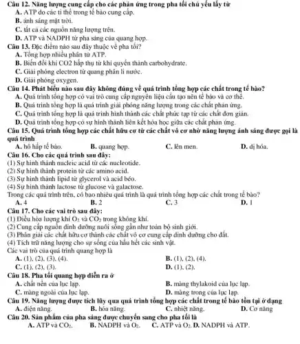 Câu 12. Nǎng lượng cung cấp cho các phản ứng trong pha tối chủ yếu lấy từ
A. ATP do các ti thể trong tế bào cung cấp.
B. ánh sáng mặt trời.
C. tất cả các nguồn nǎng lượng trên.
D. ATP và NADPH từ pha sáng của quang hợp.
Câu 13. Đặc điểm nào sau đây thuộc về pha tối?
A. Tổng hợp nhiều phân tử ATP.
B. Biến đổi khí CO2 hấp thụ từ khí quyển thành carbohydrate.
C. Giải phóng electron từ quang phân li nướC.
D. Giải phóng oxygen.
Câu 14. Phát biểu nào sau đây không đúng về quá trình tổng hợp các chất trong tế bào?
A. Quá trình tổng hợp có vai trò cung cấp nguyên liệu cấu tạo nên tế bào và cơ thể.
B. Quá trình tổng hợp là quá trình giải phóng nǎng lượng trong các chất phản ứng.
C. Quá trình tổng hợp là quá trình hình thành các chất phức tạp từ các chất đơn giản.
D. Quá trình tổng hợp có sự hình thành liên kết hóa học giữa các chất phản ứng.
Câu 15. Quá trình tổng hợp các chất hữu cơ từ các chất vô cơ nhờ nǎng lượng ánh sáng được gọi là
quá trình
A. hô hấp tế bào.
B. quang hợp.
C. lên men.
D. di hóa.
Câu 16. Cho các quá trình sau đây:
(1) Sự hình thành nucleic acid từ các nucleotide
(2) Sự hình thành protein từ các amino acid.
(3) Sự hình thành lipid từ glycerol và acid béo.
(4) Sự hình thành lactose từ glucose và galactose.
Trong các quá trình trên, có bao nhiêu quá trình là quá trình tổng hợp các chất trong tế bào?
A. 4
B. 2
C. 3
D. l
Câu 17. Cho các vai trò sau đây:
(1) Điều hòa lượng khí O_(2) và CO_(2) trong không khí.
(2) Cung cấp nguồn dinh dưỡng nuôi sống gần như toàn bộ sinh giới.
(3) Phân giải các chất hữu cơ thành các chất vô cơ cung cấp dinh dưỡng cho đất.
(4) Tích trữ nǎng lượng cho sự sống của hầu hết các sinh vật.
Các vai trò của quá trình quang hợp là
A. (1), (2), (3), (4).
B. (1), (2), (4)
C. (1), (2), (3)
D. (1), (2)
Câu 18. Pha tối quang hợp diễn ra ở
A. chất nền của lục lạp.
B. màng thylakoid của lục lạp.
C. màng ngoài của lục lạp.
D. màng trong của lục lạp.
Câu 19. Nǎng lượng được tích lũy qua quá trình tổng hợp các chất trong tế bào tồn tại ở dạng
A. điện nǎng.
B. hóa nǎng.
C. nhiệt nǎng.
D. Cơ nǎng
Câu 20. Sản phẩm của pha sáng được chuyển sang cho pha tối là
A. ATP và CO_(2)
B. NADPH và O_(2)
C. ATP và O_(2) D. NADPH và ATP.