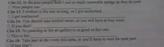 Câu 12. In the past people didn't use as much renewable energy as they do now.
D Now people use __
sun so long,so I got sunburned.
D I got sunburned __
bottled water ,or you will have to buy some.
D If you don't __
Câu 15. No painting in the art gallery is as good as this one.
(1) This is the __
Câu 16. Take part in the event this time,or you'll have to wait for next year.
1. If you don't __