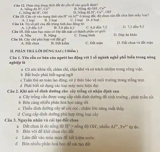 Câu 12. Phản ứng dung dịch đất do yếu tố nào quyết định?
A. Nồng độ H^+,Ca^2+
B. Nồng độ OH; Ca^2+
C, Nồng độ H^+,OH^-
D. Nồng độ H^+,Ca^2+,OH^-
Câu 13. Cǎn cứ vào trạng thái của H^+ và Al^3+ ở trong đất, độ chua của đất chia làm mấy loại?
A. 1 loại
B. 2 loại
C. 3 loại D.4 loại
Câu 14. Trị số pH của đất trung tính dao động từ:
D. 7,5 đến 9,5
A. 1,9 đến 3,9
B. 3,9 đến 6.5
C. 6,6 đến 7,5
Câu 15. Đất xám bạc màu có lớp đất mặt có thành phần cơ giới:
A. Nhẹ
B. Nặng
C. Trung bình
D. Đáp án khác
Câu 16. Cây chè phù hợp với đất gì?
D. Đất chua và đất mặn
A. Đất chua
B. Đất kiềm
C. Đất mặn
II. PHÀN TRẢ LỜI ĐÚNG SAI ( 3 Điểm )
Câu 1. Yêu câu cơ bản của người lao động với 1 số ngành nghề phổ biến trong nông
nghiệp là
a Có sức khỏe tốt, chǎm chi, chịu khó và có trách nhiệm trong công việC.
b Bắt buộc phải biết ngoại ngữ
c Tuân thủ an toàn lao động, có ý thức bảo vệ môi trường trong trông trọt.
d Phải biết sử dụng các loại máy móc hiện đại
Câu 2. Khi nói vê dinh dưỡng cho cây trông có nhận định sau
a Cây trông cân được cung cấp chất dinh dưỡng để sinh trưởng , phát triển tốt
b Bón càng nhiêu phân hoá học càng tôt
c Thiếu dinh dưỡng cây sẽ còi cọc , chậm lớn nǎng suất thấp
d Cung câp dinh dưỡng phù hợp từng loại cây
Câu 3. Nguyên nhân và cải tạo đất chua
a Đất chua là do nông độ H^+gt  nông độ OH^- nhiều Al^3+,Fe^3+ tự do.
b Bón vôi đê khử chua cho đất
c Làm đât vào mùa mưa để tiết kiệm nước
d Bón nhiều phân hoá học để cải tạo đất