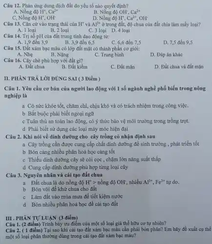 Câu 12. Phản ứng dung dịch đất do yếu tố nào quyết định?
A. Nồng độ H^+,Ca^2+
B. Nồng độ OH; Ca^2+
C, Nồng độ H^+,OH^-
D. Nồng độ H^+,Ca^2+,OH^-
Câu 13. Cǎn cứ vào trạng thái của H^+ và Al^3+ ở trong đất, độ chua của đất chia làm mấy loại?
A. 1 loại
B. 2 loại
C. 3 loại D.4 loại
Câu 14. Trị số pH của đất trung tính dao động từ:
A. 1,9 đến 3.9
B. 3,9 đến 6.5
C. 6,6 đến 7.5
D. 7,5 đến 9,5
Câu 15. Đất xám bạc màu có lớp đất mặt có thành phân cơ giới:
A. Nhẹ
B. Nặng
C. Trung bình
D. Đáp án khác
Câu 16. Cây chè phù hợp với đất gì?
A. Đất chua
B. Đất kiềm
C. Đất mặn
D. Đất chua và đất mǎn
II. PHẦN TRẢ LỜI ĐÚNG SAI ( 3 Điểm )
Câu 1. Yêu cầu cơ bản của người lao động với 1 số ngành nghề phố biến trong nông
nghiệp là
a Có sức khỏe tốt, chǎm chỉ, chịu khó và có trách nhiệm trong công việC.
b Bắt buộc phải biết ngoại ngữ
c Tuân thủ an toàn lao động, có ý thức bảo vệ môi trường trong trồng trọt.
d Phải biết sử dụng các loại máy móc hiện đại
Câu 2. Khi nói về dinh dưỡng cho cây trồng có nhận định sau
a Cây trông cân được cung cấp chất dinh dưỡng để sinh trưởng , phát triển tốt
b Bón càng nhiều phân hoá học càng tốt
c Thiếu dinh dưỡng cây sẽ còi cọc , chậm lớn nǎng suất thấp
d Cung cấp dinh dưỡng phù hợp từng loại cây
Câu 3. Nguyên nhân và cải tạo đất chua
a Đất chua là do nông độ H^+gt ngrave (hat (o))ngdunderset (.)(O)OH , nhiều Al^3+,Fe^3+ tự do.
b Bón vôi đê khử chua cho đất
c Làm đất vào mùa mưa để tiết kiệm nước
d Bón nhiều phân hoá học đề cải tạo đất
III . PHẦN TỰ LUẬN (3 điểm)
Câu 1. (2 điểm)Trình bày ưu điểm của một số loại giá thể hữu cơ tự nhiên?
Câu 2. ( 1 điểm) Tại sao khi cải tạo đất xám bạc màu cân phải bón phân? Em hãy đề xuất cụ thể
một số loại phân thường dùng trong cải tạo đất xám bạc màu?