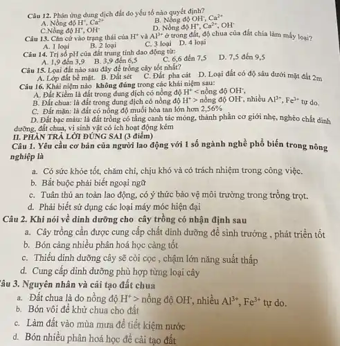 Câu 12. Phản ứng dung dịch đất do yếu tố nào quyết định?
B. Nồng độ OH; Ca^2+
A. Nồng độ H^+,Ca^2+
D. Nồng độ H^+,Ca^2+,OH^-
C.Nồng độ H^+,OH^-
Câu 13. Cǎn cứ vào trạng thái của
H^+ và Al^3+ ở trong đất, độ chua của đất chia làm mấy loại?
A. 1 loại
B. 2 loại
C. 3 loại D 4 loại
Câu 14. Trị số pH của đất trung tính dao động từ:
C. 6,6 đến 7,5
D. 7,5 đến 9,5
A. 1,9 đến 39 B. 3,9 đến 6,5
A. Lớp đất bề mặt. B. Đất sét
Câu 15. Loai đất nào sau đây để trồng cây tốt nhất?
C. Đất pha cát D. Loại đất có độ sâu dưới mặt đất 2m
Câu 16. Khái niệm nào không đúng trong các khái niệm sau:
A. Đất Kiềm là đất trong dung dịch có nồng độ H^+lt ngrave (hat (o))ngdunderset (.)(O)OH^-
B. Đất chua: là đất trong dung dịch có nồng độ H^+gt ngrave (hat (o))ngdunderset (.)(O)OH^- nhiều Al^3+,Fe^3+ tự do.
C. Đất mặn: là đất có nồng độ muối hòa tan lớn hơn 2,56% 
D. Đất bạc màu:là đất trồng có tầng canh tác mỏng,thành phần cơ giới nhẹ, nghèo chất dinh
dưỡng, đất chua, vị sinh vật có ích hoạt động kém
II. PHÀN TRẢ LỜI ĐÚNG SAI (3 điểm)
Câu 1. Yêu cầu cơ bản của người lao động với 1 số ngành nghề phổ biến trong nông
nghiệp là
a. Có sức khỏe tốt, chǎm chỉ, chịu khó và có trách nhiệm trong công việC.
b. Bắt buộc phải biết ngoại ngữ
C. Tuân thủ an toàn lao động, có ý thức bảo vệ môi trường trong trồng trọt.
d. Phải biết sử dụng các loại máy móc hiện đại
Câu 2. Khi nói về dinh dưỡng cho cây trồng có nhận định sau
a. Cây trồng cần được cung cấp chất dinh dưỡng để sinh trưởng , phát triển tốt
b. Bón càng nhiều phân hoá học càng tốt
C. Thiếu dinh dưỡng cây sẽ còi cọc , chậm lớn nǎng suất thấp
d. Cung cấp dinh dưỡng phù hợp từng loại cây
âu 3. Nguyên nhân và cải tạo đất chua
a. Đất chua là do nồng độ H^+gt  nông độ OH^- nhiều Al^3+,Fe^3+ tự do.
b. Bón vôi để khử chua cho đất
C. Làm đất vào mùa mưa để tiết kiệm nước
d. Bón nhiều phân hoá học để cải tạo đất