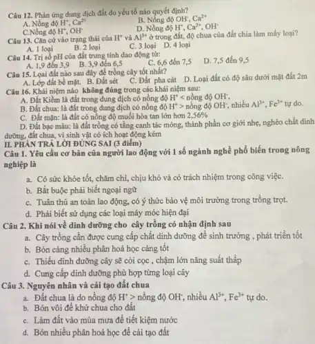 Câu 12. Phản ứng dung dịch đất do yếu tố nào quyết định?
B. Nống độ OH; Ca^2+
A. Nồng độ H^+,Ca^2+
D. Nồng độ H^+,Ca^2+,OH^-
C.Nồng độ H^+,OH^-
Câu 13. Cǎn cứ vào trạng thái của H^+ và Al^3+ ở trong đất, độ chua của đất chia làm mấy loại?
A. 1 loại
C. 3 loại D 4 loại
Câu 14. Trị số pH của đất trung tính dao động từ:
C. 6,6 đến 7,5
D. 7,5 đến 9.5
A. 1,9 đến 3.9 B. 3,9 đến 6.5
Câu 15. Loai đất nào sau đây để trồng cây tốt nhất?
A. Lớp đất bề mặt. B. Đất sét
C. Đất pha cát D. Loại đất có độ sâu dưới mặt đất 2m
Câu 16. Khái niệm nào không đúng trong các khái niệm sau:
A. Đất Kiềm là đất trong dung dịch có nồng độ H^+lt ngrave (hat (o))ngdunderset (.)(hat (o))OH^-
B. Đất chua: là đất trong dung dịch có nồng độ H^+gt ngrave (hat (o))ngdunderset (.)(O)OH^-, nhiều Al^3+,Fe^3+ tự do.
C. Đất mặn: là đất có nông độ muối hòa tan lớn hơn 2,56% 
D. Đất bạc màu:là đất trồng có tầng canh tác mỏng.thành phần cơ giới nhẹ, nghèo chất dinh
dưỡng, đất chua, vi sinh vật có ích hoạt động kém
Câu 1. Yêu câu cơ bản của người lao động với 1 số ngành nghề phô biến trong nông
nghiệp là
a. Có sức khỏe tốt, chǎm chi, chịu khó và có trách nhiệm trong công việC.
b. Bắt buộc phải biết ngoại ngữ
C. Tuân thủ an toàn lao động, có ý thức bảo vệ môi trường trong trồng trọt.
d. Phài biết sử dụng các loại máy móc hiện đại
II. PHÀN TRẢ LỜI ĐÚNG SAI (3 điểm)
Câu 2. Khi nói về dinh dưỡng cho cây trồng có nhận định sau
a. Cây trồng cần được cung cấp chất dinh dưỡng để sinh trưởng , phát triển tốt
b. Bón càng nhiều phân hoá học càng tôt
C. Thiếu dinh dưỡng cây sẽ còi cọc , chậm lớn nǎng suất thấp
d. Cung cấp dinh dưỡng phù hợp từng loại cây
Câu 3. Nguyên nhân và cải tạo đất chua
a. Đất chua là do nông độ H^+gt  nồng độ OH;, nhiều Al^3+,Fe^3+ tự do.
b. Bón vôi đế khử chua cho đất
C. Làm đất vào mùa mưa để tiết kiệm nước
d. Bón nhiều phân hoá học để cải tạo đât