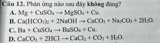 Câu 12 . Phản ứng nào sau đây không đúng?
A Mg+CuSO_(4)arrow MgSO_(4)+Cu
B Ca(HCO_(3))_(2)+2NaOHarrow CaCO_(3)+Na_(2)CO_(3)+2H_(2)O
Ba+CuSO_(4)arrow BaSO_(4)+Cu
D CaCO_(3)+2HClarrow CaCl_(2)+CO_(2)+H_(2)O