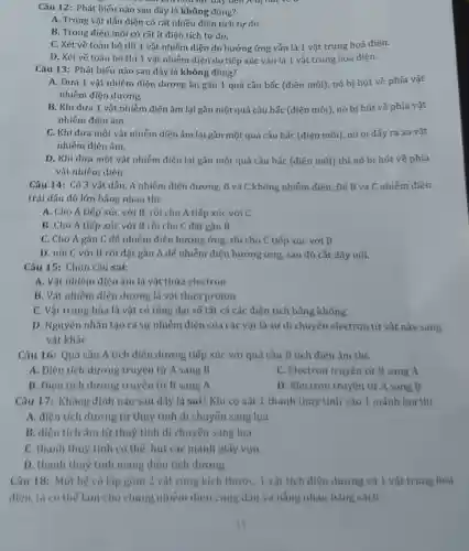 Câu 12: Phát biểu nào sau đây là không đúng?
A. Trong vật dẫn điện có rất nhiều điên tích tư do.
B. Trong điện môi có rất ít điên tích tư do.
C. Xét về toàn bộ thì 1 vât nhiễm điện do hưởng ứng vẫn là 1 vật trung hoà điện.
D. Xét về toàn bộ thì 1 vât nhiễm điện do tiếp xúc vẫn là 1 vật trung hoà điên.
lực dây nên A bị
Câu 13: Phát biểu nào sau đây là không đúng?
A. Đưa 1 vật nhiễm điện dương lại gần 1 quả cầu bấc (điện môi), nó bị hút về phía vật
nhiễm điên dương.
B. Khi đưa 1 vật nhiễm điện âm lại gần một quả cầu bấc (điện môi), nó bị hút về phía vật
nhiễm điện âm.
C. Khi đưa một vật nhiễm điện âm lại gần một quả cầu bấc (điện môi), nó bị đấy ra xa vật
nhiễm điện âm.
D. Khi đưa một vật nhiễm điện lại gần một quả cầu bắc (điện môi)thì nó bị hút về phía
vật nhiếm điện.
Câu 14: Có 3 vật dẫn, A nhiễm điện dương, B và C không nhiếm điện. Đế B và C nhiễm điện
trái dấu độ lớn bằng nhau thì:
A. Cho A tiếp xúc với B, rồi cho A tiếp xúc với C
B. Cho A tiếp xúc với B rồi cho C đặt gần B
C. Cho A gần C để nhiễm điện hưởng ứng, rồi cho C tiếp xúc với B
D. nối C với B rồi đặt gần A để nhiễm điện hưởng ứng, sau đó cắt dây nối.
Câu 15: Chọn câu sai:
A. Vật nhiễm điện âm là vật thừa electron
B. Vật nhiễm điện dương là vật thừa proton
C. Vật trung hòa là vật có tổng đại số tất cả các điện tích bằng không
D. Nguyên nhân tạo ra sự nhiễm điện của các vật là sự di chuyển electron từ vật này sang
vật khác
Câu 16: Quả cầu A tích điện dương tiếp xúc với quả cầu B tích điện âm thì:
A. Điện tích dương truyền từ A sang B
C. Electron truyền từ B sang A
B. Điện tích dương truyền từ B sang A
D. Electron truyền từ A sang B
Câu 17: Khẳng định nào sau đây là sai? Khi cọ xát 1 thanh thuỷ tinh vào 1 mảnh lụa thì
A. điện tích dương từ thuỷ tinh di chuyến sang lụa
B. điện tích âm từ thuý tinh di chuyển sang lụa
C. thanh thuỷ tinh có thể hút các mảnh giấy vun
D. thanh thuỷ tinh mang điện tích dương
Câu 18: Một hệ cô lập gồm 2 vật cùng kích thước, 1 vật tích điện đương và 1 vật trung hoà
điện, ta có thể làm cho chúng nhiểm điện cùng dẫu và bằng nhau bằng cách: