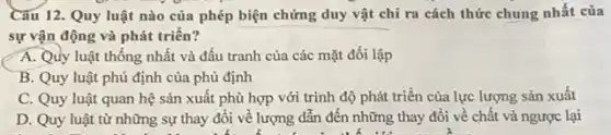 Câu 12. Quy luật nào của phép biện chứng duy vật chỉ ra cách thức chung nhất của
sự vận động và phát triển?
A. Quy luật thống nhất và đấu tranh của các mặt đối lập
B. Quy luật phủ định của phủ định
C. Quy luật quan hệ sản xuất phù hợp với trình độ phát triển của lực lượng sản xuất
D. Quy luật từ những sự thay đổi về lượng dẫn đến những thay đổi về chất và ngược lại