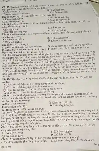 Câu 12. Thực hiện vai trò kết nối trong các quan hệ mua - bán, giúp cho nền kinh tế linh hoạt,
hiệu quả là vai trò của chủ thể kinh tế nào dưới đây?
B. Người tiêu dùng.
A. Chủ thể Nhà nướC.
sản xuất kinh doanh.
D. Chủ thể trung gian.
Cấu 13. Một trong những đặc điểm của tín dụng là có tinh
A. không cần hoàn trả.
B. chi cần trả phần lãi.
D. hoàn trả cả gốc và lãi.
(C. chỉ cẫn trả phần gốC.
Cấu 14. Khoản thuê tính trên giá trị tǎng thêm của nàng hoá, dịch vụ phát sinh từ sản xuất,lưu
thông đến tiêu dùng là thuế
A. giá trị gia tǎng.
B. xuất nhập khẩu.
D. tiêu thụ đặc biệt.
(C.) thu nhập doanh nghiệp.
Câu 15. Cá nhân muốn tiết kiệm một khoản tiền trong vòng 2 tháng nên lựa chọn loại kế hoạch
tài chính nào sau đây?
A. Kế hoạch trung hạn.
(B) Kế hoạch ngắn hạn.
C. Kế hoạch dài hạn.
D. Kế hoạch vô thời hạn.
Câu 16. Giá cả thị trường là
A. giá bán do Nhà nước quy định từ đầu nǎm.
(C) giá bán thực tế của hàng hoá trên thị trường.
B. giá mà người mua muốn trả cho người bán.
D. giá mà người bán áp đặt cho người mua.
Đọc thông tin và trả lời các câu hỏi 17,18
Nhận thấy thị trường trong nước có dấu hiệu phục hồi trở lại sau thời kỳ dịch bệnh, công ty X đã
chủ động mở rộng sản xuất nhằm kịp thời đáp ứng nhu cầu của thị trường . Do thiếu về nguôn vốn
đầu tư nên Giám đốc công ty đã đến ngân hàng để được vay vốn. Ban lãnh đạo công ty đã chủ
động cắt giảm một số sản phẩm có nhu cầu thấp để tập trung vào các sản phẩm thế mạnh . Nhờ
chiến lược kinh doanh đúng đắn, công ty đã bước đầu lấy lại đà tǎng trưởng, sản phẩm làm ra đáp
ứng tốt nhu cầu của người tiêu dùng.Lợi nhuận của công ty ngày càng tǎng lên đã giúp công ty
có điều kiện để tǎng thêm thu nhập cho cán bộ và nhân viên. Công ty còn quy định mức thường
xứng đáng với sự đóng góp của mỗi cá nhân nên ai cũng phấn khởi, có thêm động lực để lao động
sản xuất.
Câu 17. Việc công ty X đi vay một số vốn lớn và thời gian vay dài cần đảm bảo điều kiện nào
sau đây?
A. Có tài sản thế chấp có giá trị tương đương với số tiền cần vay
B. Có tài sản thế chấp có giá trị lớn hơn số tiến vay.
(C) Có uy tín, thu nhập ổn định và không cần tài sản thế chấp.
D. Có uy tín, có tài sản thế chấp bằng 2/3 số tiền vay
Câu 18. Trước tình hình thị trường có sự thay đổi, công ty X đã chủ động cắt giảm một số sản
phẩm có nhu cầu thấp để tập trung vào các sản phẩm thế mạnh của công ty là vận dụng chức nǎng
nào dưới đây của thị trường?
A. Chức nǎng thừa nhận.
B. Chức nǎng điều tiết.
C. Chức nǎng phản biện.
D. Chức nǎng thông tin.
Đọc thông tin và trả lời các câu hỏi 19,20
Sữa là mặt hàng thiết yếu, đảm bảo sức khoẻ cho mọi người, nhất là đối với trẻ em, không thể đề
giá cả mặt hàng này biến động làm ảnh hưởng đến đời sống xã hội. Nhà nước đã thực hiện một sô
biện pháp để bình ổn giá mặt hàng sữa trên thị trường như:quy định áp trần giá sữa, yêu câu các
doanh nghiệp sản xuất,phân phối, các cửa hàng đại lí bán lẻ sữa phải đǎng kí với cơ quan quản lí
giá ở địa phương, công khai mức giá bán.
Câu 19. Chủ thể nào trong thông tin trên đóng vai trò điều tiết hoạt động của các chủ thể khác
trong việc bình ổn thị trường sữa?
A. Chủ thể tiêu dùng.
B. Chủ thể trung gian.
thể nhà nướC.
D. Chủ thể sản xuất.
Câu 20. Nội dung nào dưới đây phù hợp với chức nǎng của giá cả thị trường?
A. Các doanh nghiệp phải đǎng ký sản phẩm. B. Sữa là mặt hàng thiết yếu đối với trẻ em.
Mã đề 103
Trang