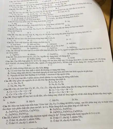Câu 12: Tính chất hóa học đặc trung c
C. tính acid.
A. tinh base.
B. tính oxi hóa.
D. Be
D. thin
Câu 13: Dãy gồm các kim loại tác dụng hoàn toàn với nước ở nhiệt độ thường là
Fe, Al, Mg
Be, Ca
C, Na, K, Ca
Câu 14: Cho dãy các kim loại: Na Cu, Fe, Ag, Zn Số kim loại trong dãy phản ứng được với dung dịch HCl là
C. 3.
D. 4.
B. Al,Fe,Ag C. Cu, Al, Fe
Câu 16: Phản ứng nào sau đây không tạo ra muối sắt(III)?
A. Fe tác dụng với dung dịch HCl.
FeO
tắc dụng với dung dịch
HNO_(3) loãng (du).
Fe_(2)O_(3) tácdụng với dung dịch HCl.
loãng là
Fe(OH)_(3)
tác dụng với dung dịch
H_(2)SO_(4).
A. Cu, Ag, Fe
A. 5.
B. 2. Câu 15: Khi cho các chất: Ag, Cu,CuO, Al, Fe vào dung dịch acid HCl thì các chất đều bị tan hết là:
D. CuO, Al, Fe
A. Mg.
Câu 18: Ở nhiệt độ thường, dung dịch
C. Cu.
FeCl_(2)
tác dụng được với kim loại
D. Zn.
Câu 17: Kim loại phản ứng với dung dịch H_(2)SO_(4)
B. Au.
D. Ag.
A. 4.
B. 3.
C. 2.
Câu 20: Cho dãy các kim loại: K Mg, Cu, Al. Số kim loại trong dãy phản ứng được với dung dịch HCl là
D. 1.
B. 4.	C. 1.
D. 3.
A. 2.
A. Au.
B. Ag.
C. Cu.
Câu 19: Cho dãy các kim loại: Na,Ca, Cr, Fe. Số kim loại trong dãy tác dụng với
H_(2)O tao thành
dung dịch base là
Câu 21: Số oxi hóa của chromium trong hợp chất Cr_(2)O_(3) là
A. +6	B. +2
D. +3
Câu 22: Tính chất hóa học đặc trưng của kim loại là
D. tính khử.
A. tính base.
B. tính oxi hóa.
C. tính acid.
Pb(NO_(3))_(2)
Cu(NO_(3))_(2).
Fe(NO_(3))_(2).
Câu 24: Để loại bỏ kim loại Cu ra khỏi hỗn hợp bột gồm Ag và Cu, người ta ngâm hỗn hợp kim loại trên vào lượng
dư dung dịch
B. HNO_(3).
Cu(NO_(3))_(2)
D. Fe(NO_(3))_(2)
Câu 23: Dung dịch muối nào sau đây tác dụng được với cả Ni và Pb?
D. Ni(NO_(3))_(2)
A. HCl.
B. H_(2)SO_(4) loãng.
Câu 26: Cho hỗn hợp gồm Fe và Cu tác dụng với các hóa chất sau:(1) dung dịch HCl;(2) khí oxygen, t"(3) dung
dịch NaOH; (4) dung dịch H_(2)SO_(4) đặc, nguội; (5) dung dịch FeCl_(3). Số hóa chất chỉ tác dụng với 1 trong 2 kim loại là:
A.3
B.5
C. 2
D.4
A. AgNO_(3)
Câu 25: Tất cácác kim loại Fe, Zn, Cu,Ag đều tác dụng được với dung dịch
D. KOH.
C. HNO_(3) loãng.
Câu 27: Điều khẳng định nào sau đây luôn đúng:
A. Có một kim loại duy nhất ở nhiệt độ thường có trạng thái lỏng .
B. Trong cùng một chu kỳ, bán kính nguyên tử kim loại luôn nhỏ hơn bán kính nguyên tử phi kim.
C. Nguyên tử kim loại thường có 5;6 hoặc 7 electron ở lớp ngoài cùng .
D. Các kim loại đều ở phân nhóm chính (nhóm A) của bảng hệ thống tuần hoàn.
Câu 28: Dãy gồm các nguyên tố có cấu trúc lập phương tâm khối là
A. Li, Na, Ba, K
B. Li, Na, K, Ca
D. Na, K, Ca, Ba
Cslt Cult Felt Crlt W
Câu 30: Thuỷ ngân dễ bay hơi và rất độc, nếu chẳng may nhiệt kể thuỷ ngân bị vỡ thì chất dùng để khử độc thuỳ ngân
là:
B. Bột S.
C. Bột Fe.
D. Na.
C. Na, Ba, Mg,Be
Câu 29: Cho các kim loại: Cr, W , Fe . Cu , Cs . Sắp xếp theo chiều tǎng dần độ cứng từ trái sang phải là
Cult Cslt Felt Crlt W
Cult Cslt Felt Wlt Cr
D Cslt Cult Felt Wlt Cr
A. NướC.
Câu 31: Hòa tan hoàn toàn hỗn hợp 3 kim loại: Zn, Fe , Cu bằng dd
HNO_(3) loãng , sau khi phản ứng xảy ra hoàn toàn.
thu được một phần chất rắn chưa tan hết là Cu. Phần dung dịch sau phản ứng có chất tan là
Zn(NO_(3))_(2),Fe(NO_(3))_(3),Cu(NO_(3))_(2).
Zn(NO_(3))_(2),Fe(NO_(3))_(3), Zn(NO_(3))_(2),Fe(NO_(3))_(2),Cu(NO_(3))_(2)
C. Zn(NO_(3))_(2),Fe(NO_(3))_(2)
Câu 32: Cation X^+ có phân lớp electron ngoài cùng là
3p^6 Trong bảng tuần hoàn nguyên tố x ở vị trí:
B. Ô thứ 17, chu kỳ 3, nhóm
VH_(A)
A. Ô thứ 18, chu kỳ 3, nhóm
VIII_(A)
D. Ô thứ 19, chu kỳ 4, nhóm I_(A)
C. Ô thứ 19,chu kỳ 3, nhóm
I_(A)
kim loai