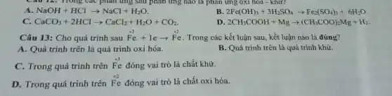 Câu 12. Trong các phản ứng sau phản ứng nào là phản ứng oxi hòa - khử?
A NaOH+HClarrow NaCl+H_(2)O
B 2Fe(OH)_(3)+3H_(2)SO_(4)arrow Fe_(2)(SO_(4))_(3)+6H_(2)O
CaCO_(3)+2HClarrow CaCl_(2)+H_(2)O+CO_(2)
D 2CH_(3)COOH+Mgarrow (CH_(3)COO)_(2)Mg+H_(2)
Câu 13: Cho quá trình sau Fe+learrow Fe . Trong các kết luận sau, kết luận nào là đúng?
A. Quá trình trên là quá trình oxi hóa.
B. Quá trình trên là quá trình khử.
C. Trong quá trình trên
F_(e)^+3 đóng vai trò là chất khử.
D. Trong quá trình trên
F_(e)^+2 đóng vai trò là chất oxi hóa.