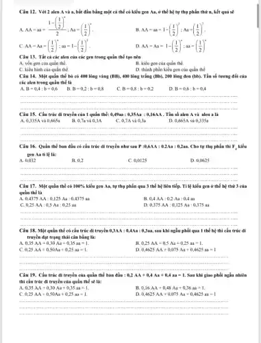 Câu 12. Với 2 alen A và a,bắt đầu bằng một cá thể có kiểu gen Aa, ở thế hệ tự thụ phấn thứ n, kết quả sẽ
A.
AA=aa=(1-(frac (1)/(2))^n)(2);Aa=((1)/(2))^n
B. AA=aa=1-((1)/(2))^2;Aa=((1)/(2))^2
C. AA=Aa=((1)/(2))^n;aa=1-((1)/(2))^2
D. AA=Aa=1-((1)/(2))^n;aa=((1)/(2))^n
Câu 13. Tất cả các alen của các gen trong quần thể tạo nên
A. vốn gen của quần thể.
B. kiểu gen của quần thể.
C. kiểu hình của quần thể.
D. thành phần kiểu gen của quần thể
Câu 14. Một quần thể bò có 400 lông vàng (BB) , 400 lông trắng (Bb), 200 lông đen (bb). . Tần số tương đối của
các alen trong quần thể là
A B=0,4:b=0,6
B. B=0,2:b=0,8
C. B=0,8:b=0,2
D B=0,6:b=0,4
......................................................................	......................................................................	......................................................................iiiii ......................................................................
...................................................................... __
Câu 15. Cấu trúc di truyền của 1 quần thể: 0,49aa : 0,35Aa : 0 ,16AA . Tần số alen A và alen a là
A. 0,335A và 0,665a B. 0,7a và 0,3A	C. 0,7A và 0.3a	D. 0,665A và 0,335a
__
IIIII ......................................................................
Câu 16. Quần thể ban đầu có cấu trúc di truyền như sau P:0,6AA:0.2Aa:0,2aa. Cho tự thụ phấn thì F_(4) kiểu
gen Aa tỉ lệ là:
A. 0,032
B. 0,2
C. 0,0125
D. 0,0625
__
......................................................................
Câu 17. Một quần thể có 100%  kiểu gen Aa, tự thụ phấn qua 3 thế hệ liên tiếp.Tỉ lệ kiểu gen ở thế hệ thứ 3 của
quần thể là
A 0,4375AA:0,125Aa:0,4375aa
B 0,4AA:0,2Aa:0,4aa
C. 0,25AA:0,5Aa:0,25aa
D. 0,375AA:0,125Aa:0,375aa
__
immunis
Câu 18. Một quần thể có cấu trúc di truyền 0,3AA:0,4Aa:0,3aa, sau khi ngẫu phối qua 1 thế hệ thì cấu trúc di
truyền đạt trạng thái cân bằng là:
0,35AA+0,30Aa+0,35aa=1
B. 0,25AA+0,5Aa+0,25aa=1
C 0,25AA+0,50Aa+0,25aa=1
D 0,4625AA+0,075Aa+0,4625aa=1
__
Câu 19. Cấu trúc di truyền của quần thể ban đầu : 0,2AA+0,4Aa+0,4aa=1 . Sau khi giao phối ngẫu nhiên
thì cấu trúc di truyền của quần thể sẽ là:
A 0,35AA+0,30Aa+0,35aa=1
B 0,16AA+0,48Aa+0,36aa=1
C. 0,25AA+0,50Aa+0,25aa=1
D 0,4625AA+0,075Aa+0,4625aa=1
__
.
......................................................................
......................................................................