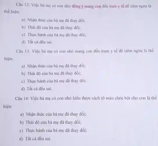 Câu 12: Việc bà mẹ có con nhỏ đồng ý mang con đến trạm y tế đề tiêm ngừa là
thể hiện:
a) Nhận thức của bà mẹ đã thay đổi;
b) Thái độ của bà mẹ đã thay đôi;
c) Thực hành của bà mẹ đã thay đổi;
d) Tất cả đều sai.
Câu 13: Việc bà mẹ có con nhỏ mang con đến trạm y tế để tiêm ngừa là thể
hiện:
a) Nhận thức của bà mẹ đã thay đồi;
b) Thái độ của bà mẹ đã thay đối;
c) Thực hành của bà mẹ đã thay đối:
d) Tất cả đều sai.
Câu 14: Việc bà mẹ có con nhỏ hiểu được cách tô màu chén bột cho con là thế
hiện:
a) Nhận thức của bà mẹ đã thay đổi;
b) Thái độ của bà mẹ đã thay đối;
c) Thực hành của bà mẹ đã thay đổi;
d) Tất cả đều sai.