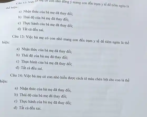 Câu 12: Việc ba mẹ có con nhỏ đông ý mang con đến trạm y tế đề tiêm ngừa là
the hiện:
a) Nhận thức của bà mẹ đã thay đổi;
b) Thái độ của bà mẹ đã thay đổi:
c) Thực hành của bà mẹ đã thay đồi;
d) Tất cả đều sai.
Câu 13: Việc bà mẹ có con nhỏ mang con đến trạm y tế để tiêm ngừa là thế
hiện:
a) Nhận thức của bà mẹ đã thay đổi;
b) Thái độ của bà mẹ đã thay đổi;
c) Thực hành của bà mẹ đã thay đồi;
d) Tất cả đều sai.
hiện:
Câu 14: Việc bà mẹ có con nhỏ hiểu được cách tô màu chén bột cho con là thể
a) Nhận thức của bà mẹ đã thay đổi:
b) Thái độ của bà mẹ đã thay đổi;
c) Thực hành của bà mẹ đã thay đổi:
d) Tất cả đều sai.