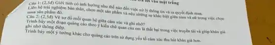 Câu 1:(2,5đ) Giới tinh có ánh hướng như thế nào đến việc xử lý thông tin và ra quyết định mua.
Liên hệ trài nghiệm bản thân, chọn một sản phẩm và nếu những sự khác biệt giữa nam và nữ trong việc chos
mua sản phẩm đó.
Câu 2:(2.54) Vẽ sơ dồ mỗi quan Vẽ sơ đồ mối quan hệ giữa cảm xúc và ghi nhớ?
Trinh bày một đoạn quảng cáo theo ý kiến chủ quan của cm là thất bại trong việc truyền tài và giúp khán giá
ghi nhớ thông điệp.
Trình bày một ý tưởng khác cho quảng cáo trên sử dụng yêu tố cảm xúc thu hút khán giá hon.