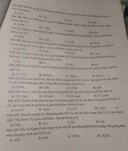 Câu 125 . Hòa tan m gam Fe bằng dung dịch
H_(2)SO_(4)
loãng, dư thu đượ 2,479 lít khí
H_(2) (ở đkc).
Giá trị của m là
A. 5,60
B. 1,12
Câu 126.Hòa tan hoàn toàn 6,5 gam Zn bằng dung dịch C. 2,24
Giá trị của V là
H_(2)SO_(4)
H_(2) (đkc).
A. 2,479 .
D. 2,80 .
loãng, thu được V lít
B.7,7185
C. 4,958
Câu 127. Hòa tan hoàn toàn 2,8 gam Fe trong dung ; dịch HCl dư, thu được V lít khí D. 9,916 .
Giá trị của V là
H_(2) (ở đkc).
A. 4,958 .
B.1,2395
Câu 128.Hòa tan hoàn toàn 8,4 gam Fe vào dung dịch HCl dư , thu được dung dịch X và khí Y.
C. 2,479 .
D. 9.916.
Cô cạn dung dịch X thu được m gam muối kha 1. Giá trị của m là
A. 24.375.
B. 19.05
Câu 129. Hoà tan hoàn toàn 32,5 gam mộ t kim loại IM (hoá trị II) bằt ag dung dịch
C. 12,70 .
D. 16,25 .
thu được 12,395 lít khí hy drogen (đkc). M là	H_(2)SO_(4) loãng,
A. Zn.
B. Fe.
C.Mo.
Câu 130.Hòa tan hết 2,43 gam Al trong dung dịch NaOH thu được V mL khí
D. Cu.
của V là	H_(2)
(đkc). Giá trị
A.1115.55
B.3346.65
C. 44622
D. 2231,1 .
Câu 131.Hoà tan một lượng sắt vào 400 mL dung dịch HCl vừa đủ . Sau phải n ứng thu được
3,7185 lít khí hy drogen (đkc). Nồng độ mol của dung dich HCl là
A . 0.25M
B. 0.5M.
c 0,75M.
D. 1M.
Câu 132.Cho 0,1 mol kim loại kẽm vào dung dich HCl dư . Khối lượng muối thu được là
A. 13.6 gam.
B. 1.36 gam.
C. 20.4 gam.
D. 27.2 gam.
Câu 133.Hòa tan hoàn toàn 8,4 gam Fe vào dung dich HCl dư , thu được dung dịch X và khi Y.
Cô can dung dịch X thu được m gam muối khan . Giá trị của m là
A.24.375 .
B. 19.05 .
C. 12,70 .
D 16,25 .
Câu 134.Hòa tan m gam Fe bằng dung dịch HCl vừa đủ,thu được dung dịch Y . Cô cạn dung
dịch Y thu được 25.4 gam muối khan.Vậy giá trị của m là
A. 16,8 .
B. 11,2 .
C. 6.5
D. 5,6 .
Câu 135.Cho 22,4 gam Fe tác dụng vừa đủ với 200 gam dung dịch
H_(2)SO_(4) loãng. Nồng độ phần
trǎm của dung dich acid
H_(2)SO_(4) là
A. 32% 
B. 54% 
C. 19,6% 
D. 18,5%