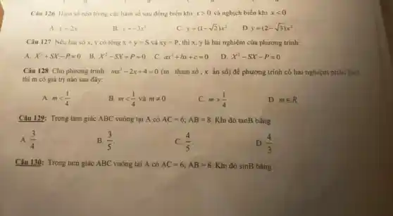 Câu 126. Hàm số nào trong các hàm số sau đồng biến khi xgt 0 và nghịch biến khi xlt 0
A. y=2x
B. y=-3x^2
C. y=(1-sqrt (2))x^2
D y=(2-sqrt (3))x^2
Câu 127. Nếu hai số x, y có tổng x+y=S và xy=P thì x, y là hai nghiệm của phương trinh:
A. X^2+SX-P=0
B. X^2-SX+P=0
C. ax^2+bx+c=0
D. X^2-SX-P=0
Câu 128. Cho phương trình : mx^2-2x+4=0 (m : tham số ; x ẩn số) để phương trình có hai nghiệm phân biệt
thì m có giá trị nào sau đây:
A. mlt (1)/(4)
B. mlt (1)/(4) và mneq 0
C. mgt (1)/(4)
D. min R
Câu 129: Trong tam giác ABC vuông tại A có AC=6;AB=8 Khi đó tanB bằng
A. (3)/(4)
B. (3)/(5)
C. (4)/(5)
D. (4)/(3)
Câu 130: Trong tam giác ABC vuông tại A có AC=6;AB=8 Khi đó sinB bằng