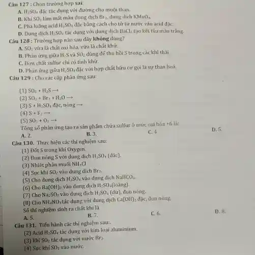 Câu 127 : Chọn trường hợp sai:
A. H_(2)SO_(4) đặc tác dụng với đường cho muôi than.
B. Khí SO_(2) làm mất màu dung dịch Br_(2) dung dịch KMnO_(4)
C. Pha loãng acid H_(2)SO_(4) đặc bằng cách cho từ từ nước vào acid đǎC.
D. Dung dịch H_(2)SO_(4) tác dụng với dung dịch BaCl_(2) tao kết tủa màu trắng.
Câu 128 : Trường hợp nào sau đây không đúng?
A. SO_(2) vừa là chất oxi hóa vừa là chất khử.
B. Phản ứng giữa H_(2)S và SO_(2) dùng để thu hồi S trong các khí thải.
C. Đơn chất sulfur chỉ có tính khử.
D. Phản ứng giữa H_(2)SO_(4)
đặc với hợp chất hữu cơ gọi là sự than hoá.
Câu 129 : Cho các cặp phản ứng sau:
(1) SO_(2)+H_(2)Sarrow 
(2) SO_(2)+Br_(2)+H_(2)Oarrow 
(3) S+H_(2)SO_(4) đặc, nóng ­­­­→
(4) S+F_(2)arrow 
(5) SO_(2)+O_(2)arrow 
Tổng số phản ứng tạo ra sản phẩm chứa sulfur ở mức oxi hóa
+6 6 là:
B. 3.
C. 4.
A. 2.
Câu 130.Thực hiện các thí nghiệm sau:
(1) Đốt S trong khí Oxygen.
(2) Đun nóng S với dung dịch H_(2)SO_(4) (đặc).
(3) Nhiệt phân muối NH_(4)Cl
(4) Sục khí SO_(2) vào dung dịch Br_(2)
(5) Cho dung dịch H_(2)SO_(4) vào dung dịch NaHCO_(3)
(6) Cho Ba(OH)_(2) vào dung dịch H_(2)SO_(4) (loãng).
(7) Cho Na_(2)SO_(3) vào dung dịch H_(2)SO_(4)(du) đun nóng.
(8) Cho NH_(4)NO_(3) tác dụng với dung dich Ca(OH)_(2) đặc, đun nóng.
Số thí nghiệm sinh ra chất khí là
B.7.
C. 6.
A. 5.
Câu 131. Tiến hành các thí nghiệm sau:
(2) Acid H_(2)SO_(4)
tác dụng với kim loai aluminium.
(3) khí SO_(2) tác dụng với nước Br_(2)
(4) Sục khí SO_(2) vào nướC.
D. 5.
D. 8.