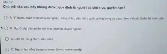 Câu 12:
Chủ thể nào sau đây không được quy định là người có chức vụ, quyền hạn?
A. Sĩ quan, quân nhân chuyên nghiệp, công nhân, viên chức quốc phòng trong cơ quan,đơn vị thuộc Quân đội nhân dân.
B. Người đại diện phần vốn nhà nước tại doanh nghiệp.
C. Cán bộ, công chức, viên chứC.
D. Người lao động trong cơ quan, đơn vị, doanh nghiệp