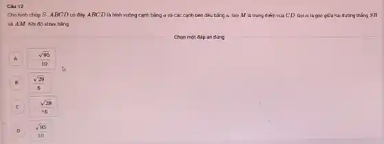 Câu 12
Cho hình chóp S ABCD có đáy ABCD là hình vuông cạnh bằng a và các cạnh bên đều bằng a. Gọi M là trung điếm của CD. Gọi a là góc giữa hai đường thẳng SB
và AM. Khi đó sina bằng
A A
-(sqrt (95))/(10)
B
C
-(sqrt (29))/(6)
D
(sqrt (95))/(10)