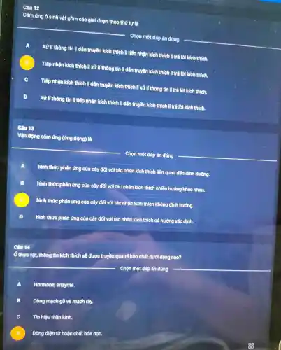 Câu 12
Cảm ứng ở sinh vật gồn n các giai đoạn theo thứ tự là
__
Chọn mộ t đáp án đủ ng
A
Xử lí thông tin Rdâr truyền kích thích li tiếp nhân kich thic h là trả lời kich thich.
B Tiếp nhân kích thích B xử líthông tin B dần truyền kích thích B trả lời kíc h thich.
C Tiếp nhận kích thích , n dân truyền kích thích là xử lí thông tin B trả lời kích thich.
D Xử lí thông j tin R tiết nhân kíc h thích B dài truyền kích thich B trả lời kích thích.
Vận đề ng cảm ứng (ứng đồng) là
Chọn mê t đáp án đúng
hình thức phả lứng của cây đối với tác nhân kíc thích liên quan đến dinh dương.
A
B
hình thức phản ứng của cây đối với tác nhân kích thích nhi âu hướng khác nhau.
hình thức phản ứng của cây đối với tác nhân kích thich không định hướng.
D
hình thức phản ứng của cây đối với tác nhân kích thích có hướng xác định.
Câu 14
Ở thực vật , thông tin kích thích sẽ được truyền que tế bào chất dưới dang nào?
Chọn một đáp án đúng
A Hormone , enzyme.
B
Dòng m ch gỗ và mạch rây.
C Tín hiệ thần kinh.
D
Dòng điệ n tử hoặc chất hóa học.