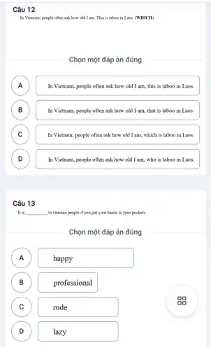 Câu 12
In Vietnam, people often ask how old I am This is taboo in Laos. (WHICH)
Chọn một đáp án đúng
A
n
In Vietnam, people often ask how old I am, this is taboo in Laos.
B D
In Vietnam, people often ask how old I am, that is taboo in Laos.
C )
In Vietnam, people often ask how old I am, which is taboo in Laos.
D )
In Vietnam, people often ask how old I am, who is taboo in Laos.
Câu 13
It is __ to German people if you put your hands in your pockets.
Chọn một đáp án đúng
A )
happy
B B
professional
C C
rude
D D
lazy
gg