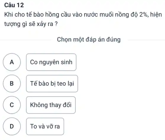 Câu 12
Khi cho tế bào hồng cầu vào nước muối nồng đô 2%  , hiện
tượng gì sẽ xảy ra ?
Chọn một đáp án đúng
A Co nguyên sinh
.
B D
Tế bào bị teo lại
C
Không thay đổi
D
To và vỡ ra