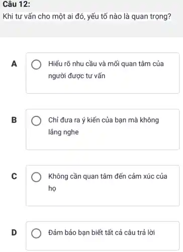 Câu 12:
Khi tư vấn cho một ai đó, yếu tố nào là quan trọng?
A
Hiểu rõ nhu cầu và mối quan tâm của
người được tư vấn
B
Chỉ đưa ra ý kiến của bạn mà không
lắng nghe
C
Không cần quan tâm đến cảm xúc của
ho
D
Đảm bảo bạn biết tất cả câu trả lời