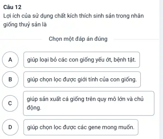 Câu 12
Lợi ích của sử dụng chất kích thích sinh sản trong nhân
giống thuỷ sản là
Chọn một đáp án đúng
A A
giúp loại bỏ các con giống yếu ớt,bệnh tật.
B D
giúp chọn lọc được giới tính của con giống.
C
giúp sản xuất cá giống trên quy mô lớn và chủ
v
động.
D D
giúp chọn lọc được các gene mong muốn.