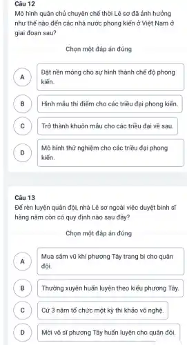 Câu 12
Mô hình quân chủ chuyên chế thời Lê sơ đã ảnh hưởng
như thế nào đến các nhà nước phong kiến ở Việt Nam ở
giai đoạn sau?
Chọn một đáp án đúng
A
kiến.
Đặt nền móng cho sự hình thành chể độ phong
B Hình mẫu thí điểm cho các triều đại phong kiến. D
C ) Trở thành khuôn mẫu cho các triều đại về sau.
D
kiến.
Mô hình thử nghiệm cho các triều đại phong
v
Câu 13
Để rèn luyện quân đội, nhà Lê sơ ngoài việc duyệt binh sĩ
hàng nǎm còn có quy định nào sau đây?
Chọn một đáp án đúng
A
Mua sắm vũ khí phương Tây trang bị cho quân
đội.
B ) Thường xuyên huấn luyện theo kiểu phương Tây.
C ) Cứ 3 nǎm tổ chức một kỳ thi khảo võ nghệ.
D ) Mời võ sĩ phương Tây huấn luyện cho quân đôi.