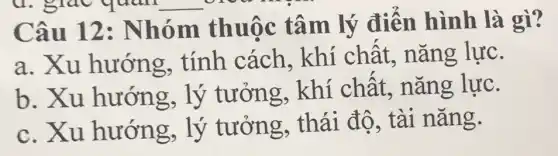 Câu 12:Nhóm thuộc tâm lý điển hình là gì?
a. Xu hướng . tính cách khí chất,nǎng lực.
b. Xu hướng, lý tưởng, khí chất, nǎng lực.
c. Xu hướng, lý tưởng, thái độ, tài nǎng.