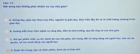 Câu: 12
Nội dung nào không phải nhiệm vụ của nhà giáo?
A. Giảng dạy, giáo dục theo mục tiêu nguyên lý giáo dục thực hiện đây đủ và có chất lượng chương trình
giáo dụC.
B. Gương mẫu thực hiện nghĩa vụ công dân, điều lệ nhà trường, quy tắc ứng xử của nhà giáo.
C. Giữ gìn phẩm chất, uy tín, danh dự của nhà giáo;tôn trọng, đối xử công bằng với người học; bảo vệ các
quyền, lợi ích chính đáng của người họC.
D. Được tôn trọng , bảo vệ nhân phẩm danh dự và thân thể.