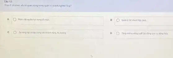 Câu 12:
Theo P. Drucker, yếu tố quan trọng trong quản trị doanh nghiệp là gi?
Phân cấp quyền lực trong tổ chức.
B
Quán ly tài chinh hiệu quá
Sự sáng tạo và tập trung vào khách hàng, thị trường
D
Tǎng cường nǎng suất lao động qua tự động hóa.