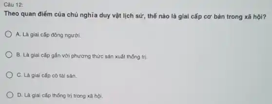 Câu 12:
Theo quan điểm của chủ nghĩa duy vật lịch sử, thế nào là giai cấp cơ bản trong xã hội?
A. Là giai cấp đông người.
B. Là giai cấp gắn với phương thức sản xuất thống trị.
C. Là giai cấp có tài sản.
D. Là giai cấp thống trị trong xã hội.