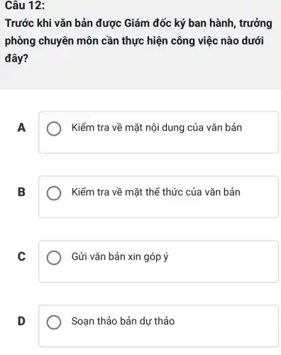 Câu 12:
Trước khi vǎn bản được Giám đốc ký ban hành , trưởng
phòng chuyên môn cần thực hiện công việc nào dưới
đây?
A
Kiểm tra về mặt nội dung của vǎn bản
B
Kiểm tra về mặt thể thức của vǎn bản
C
Gửi vǎn bản xin góp ý
D
Soạn thảo bản dự thảo