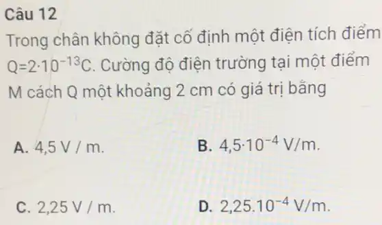 Câu 12
Trong chân không đặt cố định một điện tích điểm
Q=2cdot 10^-13C . Cường độ điện trường tại một điểm
M cách Q một khoảng 2 cm có giá trị bằng
A. 4,5V/m
B. 4,5cdot 10^-4V/m
C. 2,25V/m
D. 2,25cdot 10^-4V/m