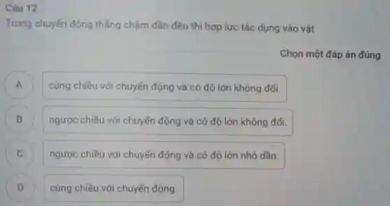 Câu 12
Trong chuyển động thẳng chậm dần đều thì hợp lực tác dụng vào vật
Chọn một đáp án đúng
.
cùng chiều với chuyển động và có độ lớn không đổi.
B
ngược chiều với chuyển động và có độ lớn không đổi.
C ngược chiều với chuyển động và có độ lớn nhỏ dần. c
D )
cùng chiều với chuyển động.