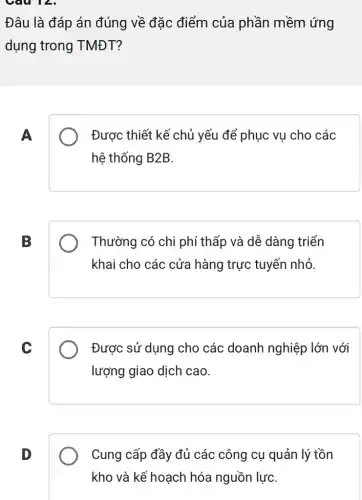 Câu 12.
Đâu là đáp án đúng về đặc điểm của phần mềm ứng
dụng trong TMĐT?
A
Được thiết kế chủ yếu để phục vụ cho các
hệ thống B2B.
B
Thường có chi phí thấp và dễ dàng triển
khai cho các cửa hàng trực tuyến nhỏ.
C
Được sử dụng cho các doanh nghiệp ) lớn với
lượng giao dịch cao.
D
Cung cấp đầy đủ các công cụ quản l lý tồn
kho và kế hoạch hóa nguồn lựC.