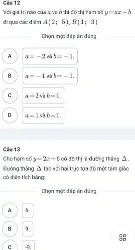 Câu 12
Với giá trị nào của a và b thì đồ thi hàm số y=ax+b
đi qua các điểm A(2;5),B(1;3)
Chọn một đáp án đúng
A A
a=-2 và b=-1
B D
a=-1 và b=-1
C
C
a=2 và b=1 .
D D
a=1 và b=1
Câu 13
Cho hàm số y=2x+6 có đồ thi là đường thẳng Delta 
Đường thẳng Delta  tao với hai trục tọa độ một tam giác
có diện tích bằng:
Chon một đáp án đúng
A 16.
B 9.
C
-9