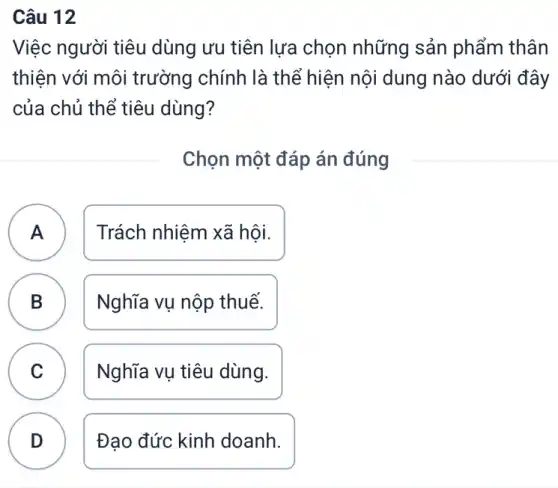 Câu 12
Việc người tiêu dùng ưu tiên lựa chọn những sản phẩm thân
thiện với môi trường chính là thể hiện nội dung nào dưới đây
của chủ thể tiêu dùng?
Chọn một đáp án đúng
A Trách nhiệm xã hội. A
B Nghĩa vụ nộp thuế. B
C Nghĩa vụ tiêu dùng.
D Đạo đức kinh doanh.
.