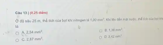 Câu 13 | (025 điểm)
độ sâu 25 m thổ tích của bọt khí nitrogen là 1,00mm^3 Khi lôn dổn mạt nước, thổ tích của bot kh
là
B. 1,36mm^3
A. 2,54mm^3
D. 3,42mm^3
C. 2,87mm^3