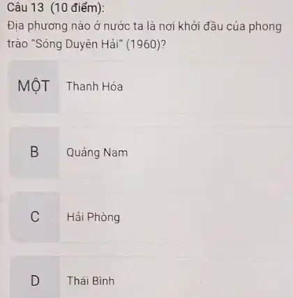 Câu 13 (10 điểm):
Địa phương nào ở nước ta là nơi khởi đầu của phong
trào "Sóng Duyên Hải"(1960)?
MộT Thanh Hóa
B Quảng Nam
Hải Phòng
C
D
Thái Bình