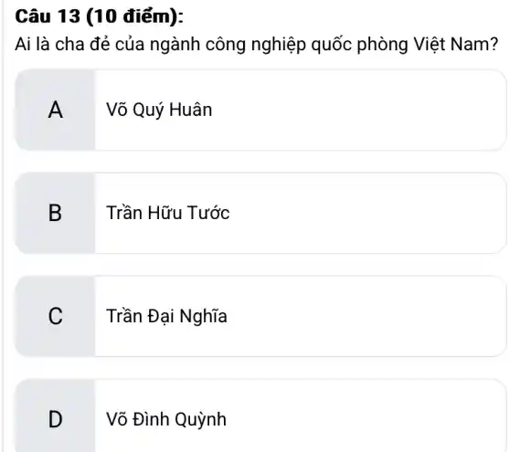 Câu 13 (10 điểm):
Ai là cha đẻ của ngành công nghiệp quốc phòng Việt Nam?
Võ Quý Huân
B. .
Trần Hữu Tước
C. .
Trần Đại Nghĩa
D
Võ Đình Quỳnh